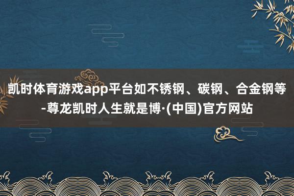 凯时体育游戏app平台如不锈钢、碳钢、合金钢等-尊龙凯时人生就是博·(中国)官方网站