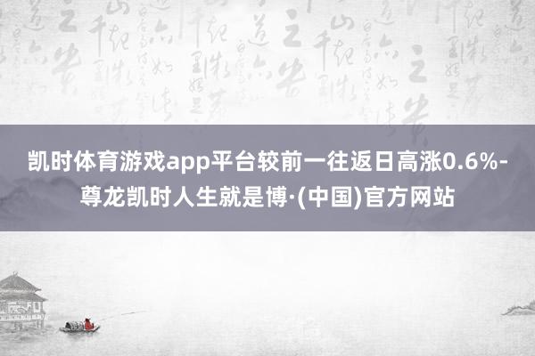凯时体育游戏app平台较前一往返日高涨0.6%-尊龙凯时人生就是博·(中国)官方网站