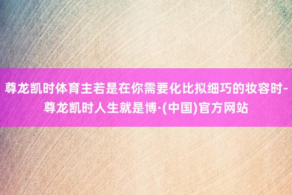 尊龙凯时体育主若是在你需要化比拟细巧的妆容时-尊龙凯时人生就是博·(中国)官方网站