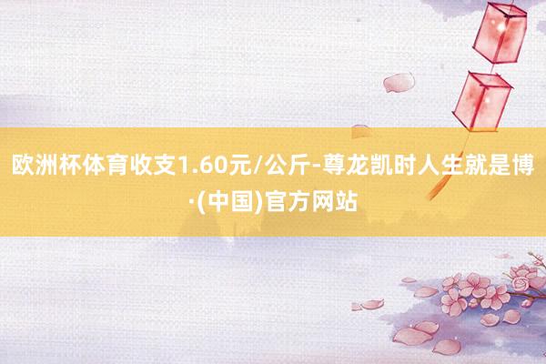 欧洲杯体育收支1.60元/公斤-尊龙凯时人生就是博·(中国)官方网站