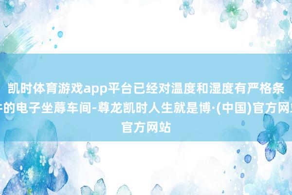 凯时体育游戏app平台已经对温度和湿度有严格条件的电子坐蓐车间-尊龙凯时人生就是博·(中国)官方网站