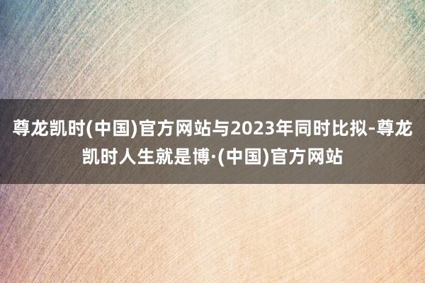 尊龙凯时(中国)官方网站与2023年同时比拟-尊龙凯时人生就是博·(中国)官方网站