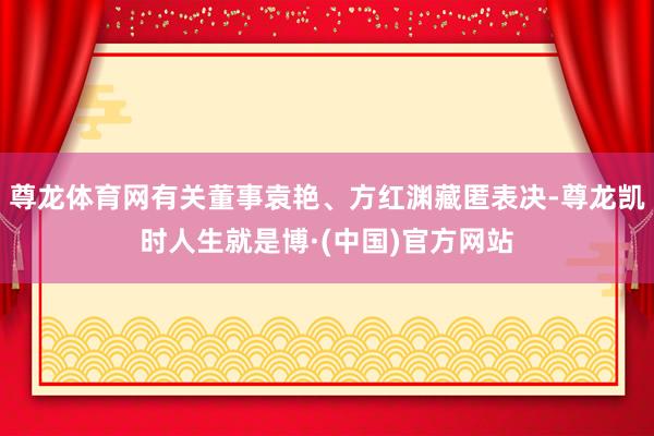 尊龙体育网有关董事袁艳、方红渊藏匿表决-尊龙凯时人生就是博·(中国)官方网站