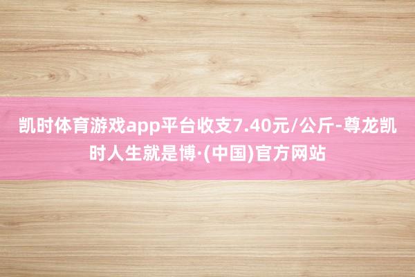 凯时体育游戏app平台收支7.40元/公斤-尊龙凯时人生就是博·(中国)官方网站