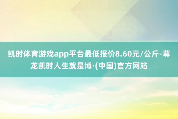 凯时体育游戏app平台最低报价8.60元/公斤-尊龙凯时人生就是博·(中国)官方网站