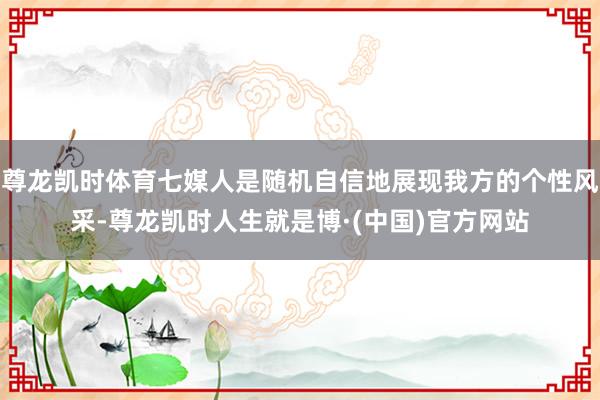 尊龙凯时体育七媒人是随机自信地展现我方的个性风采-尊龙凯时人生就是博·(中国)官方网站