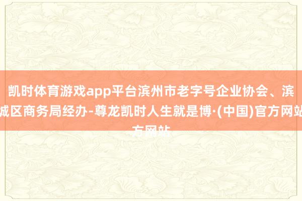 凯时体育游戏app平台滨州市老字号企业协会、滨城区商务局经办-尊龙凯时人生就是博·(中国)官方网站
