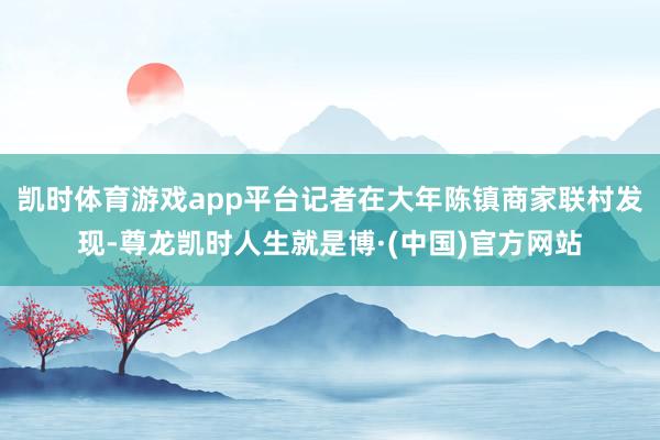 凯时体育游戏app平台记者在大年陈镇商家联村发现-尊龙凯时人生就是博·(中国)官方网站