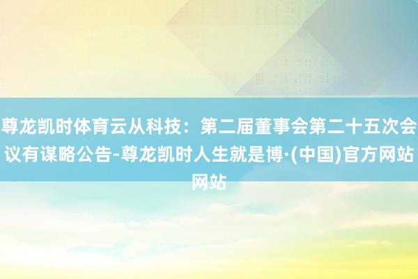 尊龙凯时体育云从科技：第二届董事会第二十五次会议有谋略公告-尊龙凯时人生就是博·(中国)官方网站