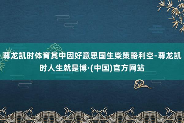 尊龙凯时体育其中因好意思国生柴策略利空-尊龙凯时人生就是博·(中国)官方网站