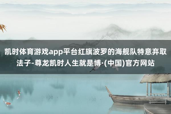 凯时体育游戏app平台红旗波罗的海舰队特意弃取法子-尊龙凯时人生就是博·(中国)官方网站