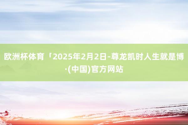 欧洲杯体育「2025年2月2日-尊龙凯时人生就是博·(中国)官方网站