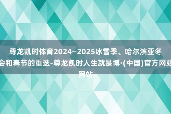 尊龙凯时体育2024—2025冰雪季、哈尔滨亚冬会和春节的重迭-尊龙凯时人生就是博·(中国)官方网站