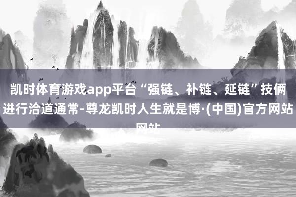 凯时体育游戏app平台“强链、补链、延链”技俩进行洽道通常-尊龙凯时人生就是博·(中国)官方网站