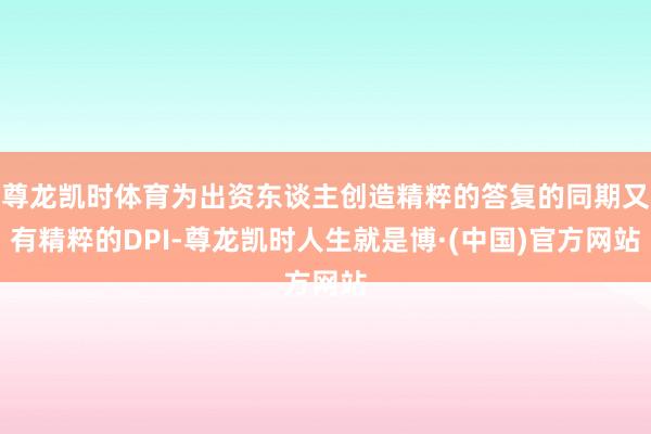 尊龙凯时体育为出资东谈主创造精粹的答复的同期又有精粹的DPI-尊龙凯时人生就是博·(中国)官方网站