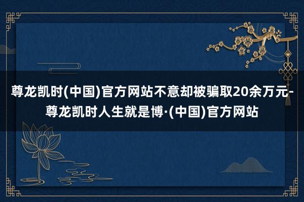 尊龙凯时(中国)官方网站不意却被骗取20余万元-尊龙凯时人生就是博·(中国)官方网站