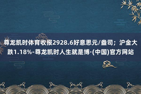 尊龙凯时体育收报2928.6好意思元/盎司；沪金大跌1.18%-尊龙凯时人生就是博·(中国)官方网站