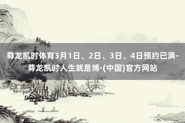 尊龙凯时体育3月1日、2日、3日、4日预约已满-尊龙凯时人生就是博·(中国)官方网站