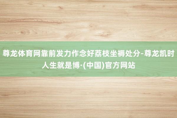 尊龙体育网靠前发力作念好荔枝坐褥处分-尊龙凯时人生就是博·(中国)官方网站
