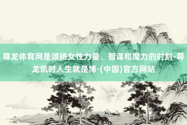 尊龙体育网是颂扬女性力量、智谋和魔力的时刻-尊龙凯时人生就是博·(中国)官方网站