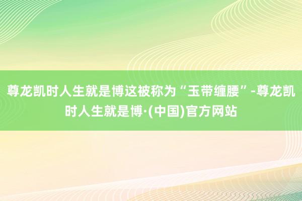 尊龙凯时人生就是博这被称为“玉带缠腰”-尊龙凯时人生就是博·(中国)官方网站