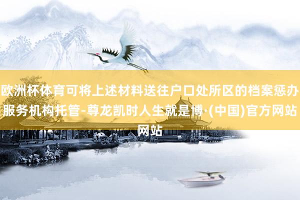 欧洲杯体育可将上述材料送往户口处所区的档案惩办服务机构托管-尊龙凯时人生就是博·(中国)官方网站