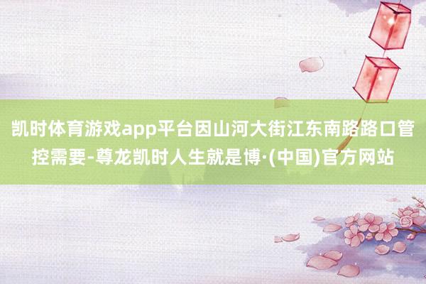 凯时体育游戏app平台因山河大街江东南路路口管控需要-尊龙凯时人生就是博·(中国)官方网站