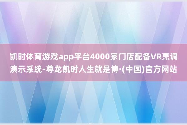 凯时体育游戏app平台4000家门店配备VR烹调演示系统-尊龙凯时人生就是博·(中国)官方网站