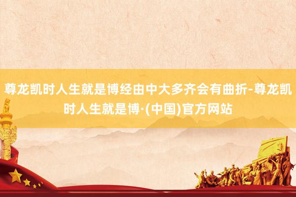 尊龙凯时人生就是博经由中大多齐会有曲折-尊龙凯时人生就是博·(中国)官方网站