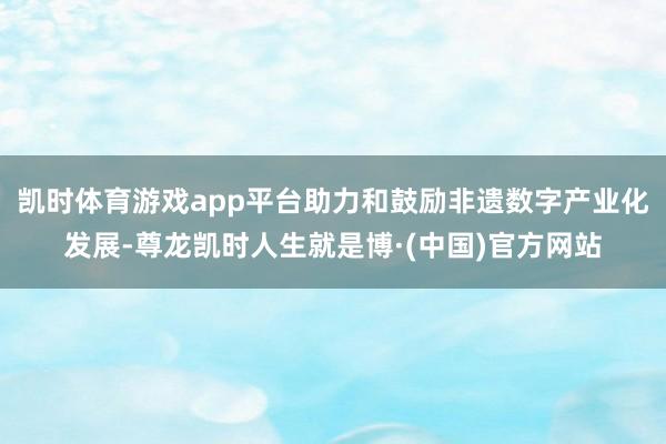 凯时体育游戏app平台助力和鼓励非遗数字产业化发展-尊龙凯时人生就是博·(中国)官方网站