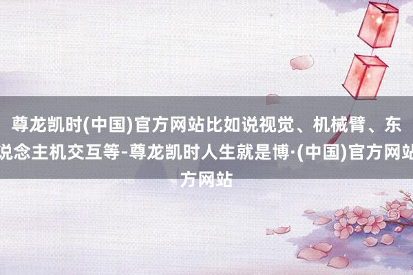 尊龙凯时(中国)官方网站比如说视觉、机械臂、东说念主机交互等-尊龙凯时人生就是博·(中国)官方网站