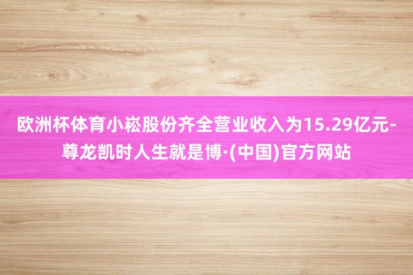 欧洲杯体育小崧股份齐全营业收入为15.29亿元-尊龙凯时人生就是博·(中国)官方网站