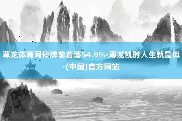 尊龙体育网停牌前着落54.9%-尊龙凯时人生就是博·(中国)官方网站