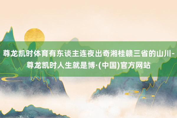 尊龙凯时体育有东谈主连夜出奇湘桂赣三省的山川-尊龙凯时人生就是博·(中国)官方网站