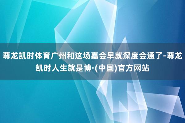 尊龙凯时体育广州和这场嘉会早就深度会通了-尊龙凯时人生就是博·(中国)官方网站