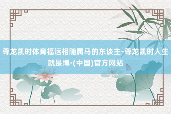尊龙凯时体育福运相随属马的东谈主-尊龙凯时人生就是博·(中国)官方网站