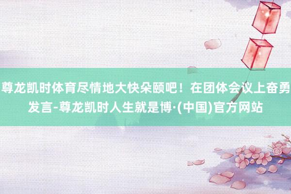 尊龙凯时体育尽情地大快朵颐吧！在团体会议上奋勇发言-尊龙凯时人生就是博·(中国)官方网站
