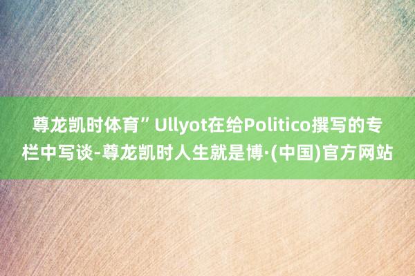 尊龙凯时体育”Ullyot在给Politico撰写的专栏中写谈-尊龙凯时人生就是博·(中国)官方网站