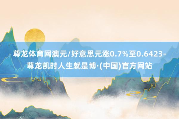 尊龙体育网　　澳元/好意思元涨0.7%至0.6423-尊龙凯时人生就是博·(中国)官方网站