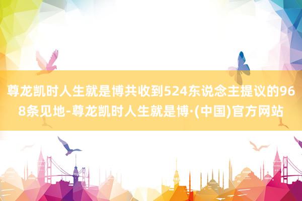尊龙凯时人生就是博共收到524东说念主提议的968条见地-尊龙凯时人生就是博·(中国)官方网站
