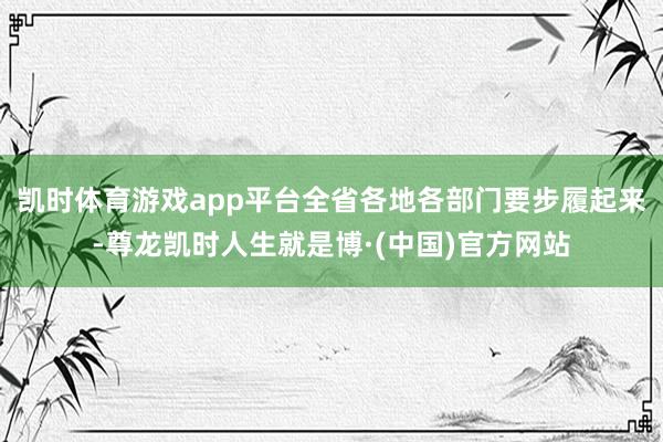 凯时体育游戏app平台全省各地各部门要步履起来-尊龙凯时人生就是博·(中国)官方网站
