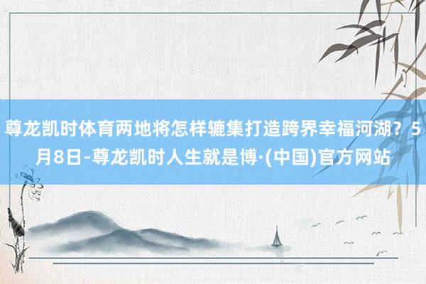 尊龙凯时体育两地将怎样辘集打造跨界幸福河湖？5月8日-尊龙凯时人生就是博·(中国)官方网站