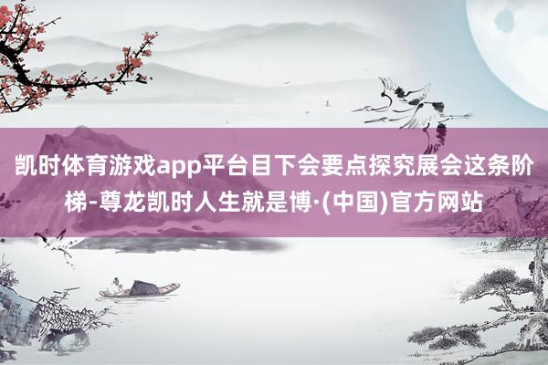 凯时体育游戏app平台目下会要点探究展会这条阶梯-尊龙凯时人生就是博·(中国)官方网站
