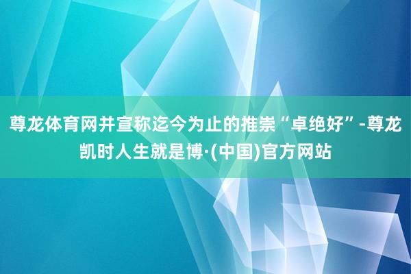 尊龙体育网并宣称迄今为止的推崇“卓绝好”-尊龙凯时人生就是博·(中国)官方网站