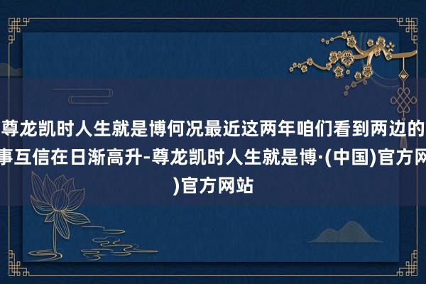 尊龙凯时人生就是博何况最近这两年咱们看到两边的政事互信在日渐高升-尊龙凯时人生就是博·(中国)官方网站