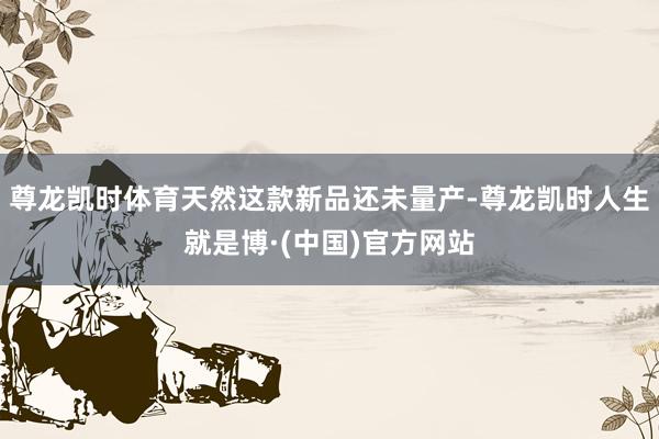 尊龙凯时体育天然这款新品还未量产-尊龙凯时人生就是博·(中国)官方网站