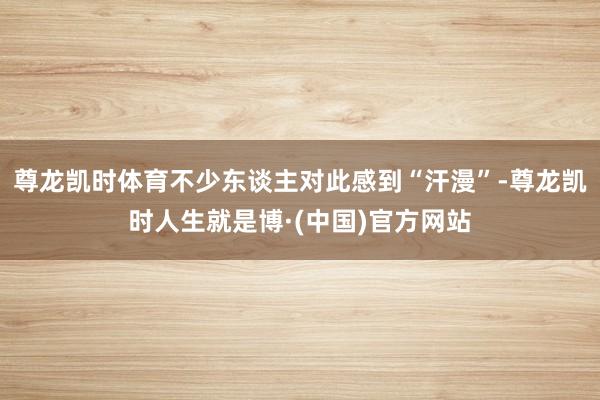 尊龙凯时体育不少东谈主对此感到“汗漫”-尊龙凯时人生就是博·(中国)官方网站