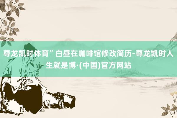 尊龙凯时体育”白昼在咖啡馆修改简历-尊龙凯时人生就是博·(中国)官方网站