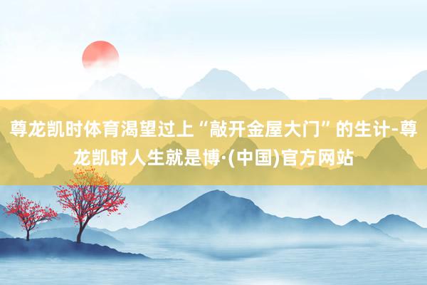 尊龙凯时体育渴望过上“敲开金屋大门”的生计-尊龙凯时人生就是博·(中国)官方网站
