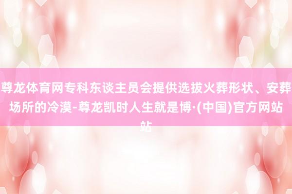 尊龙体育网专科东谈主员会提供选拔火葬形状、安葬场所的冷漠-尊龙凯时人生就是博·(中国)官方网站